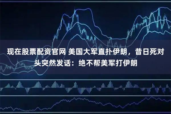 现在股票配资官网 美国大军直扑伊朗，昔日死对头突然发话：绝不帮美军打伊朗