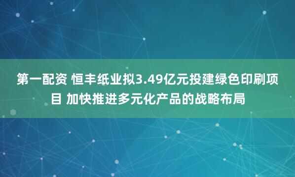 第一配资 恒丰纸业拟3.49亿元投建绿色印刷项目 加快推进多元化产品的战略布局