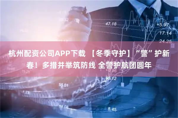 杭州配资公司APP下载 【冬季守护】“警”护新春！多措并举筑防线 全警护航团圆年