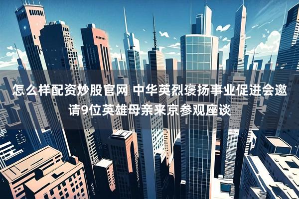 怎么样配资炒股官网 中华英烈褒扬事业促进会邀请9位英雄母亲来京参观座谈