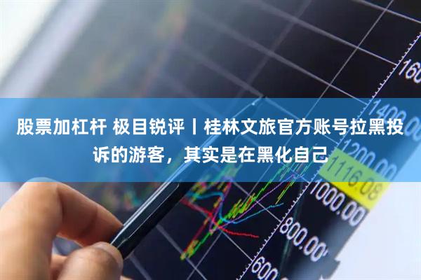 股票加杠杆 极目锐评丨桂林文旅官方账号拉黑投诉的游客，其实是在黑化自己