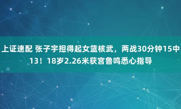 上证速配 张子宇担得起女篮核武，两战30分钟15中13！18岁2.26米获宫鲁鸣悉心指导