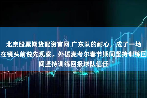 北京股票期货配资官网 广东队的耐心，成了一场豪赌，杜锋在镜头前说先观察，外援麦考尔春节期间坚持训练回报球队信任